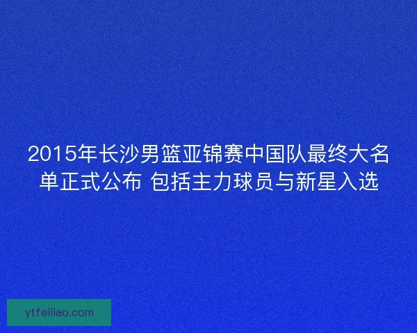 2015年长沙男篮亚锦赛中国队最终大名单正式公布 包括主力球员与新星入选