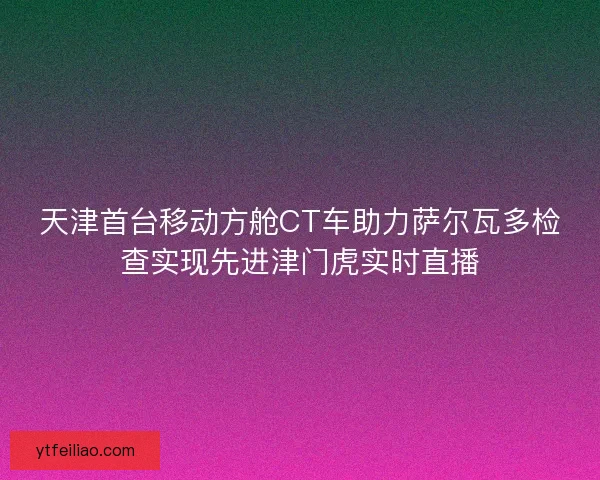 天津首台移动方舱CT车助力萨尔瓦多检查实现先进津门虎实时直播